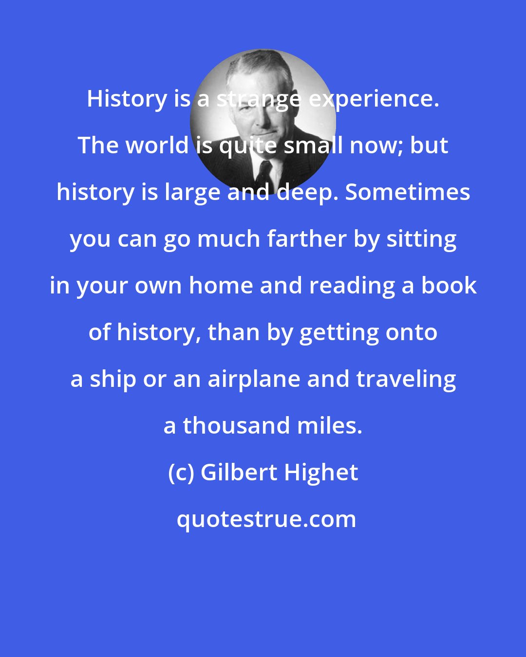 Gilbert Highet: History is a strange experience. The world is quite small now; but history is large and deep. Sometimes you can go much farther by sitting in your own home and reading a book of history, than by getting onto a ship or an airplane and traveling a thousand miles.