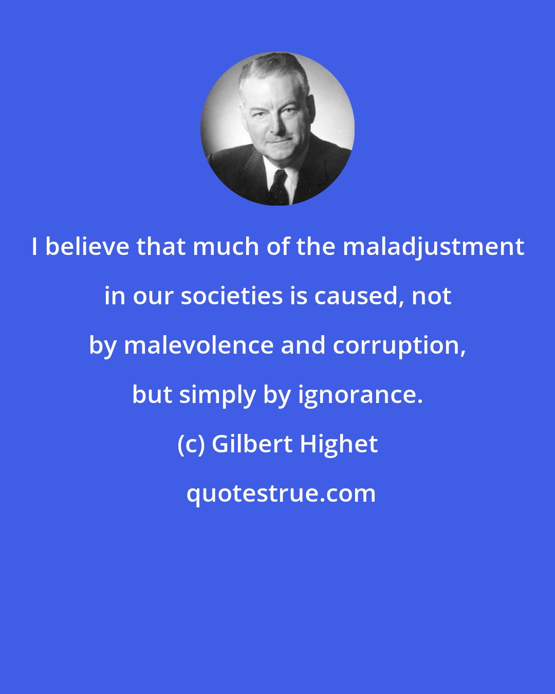 Gilbert Highet: I believe that much of the maladjustment in our societies is caused, not by malevolence and corruption, but simply by ignorance.