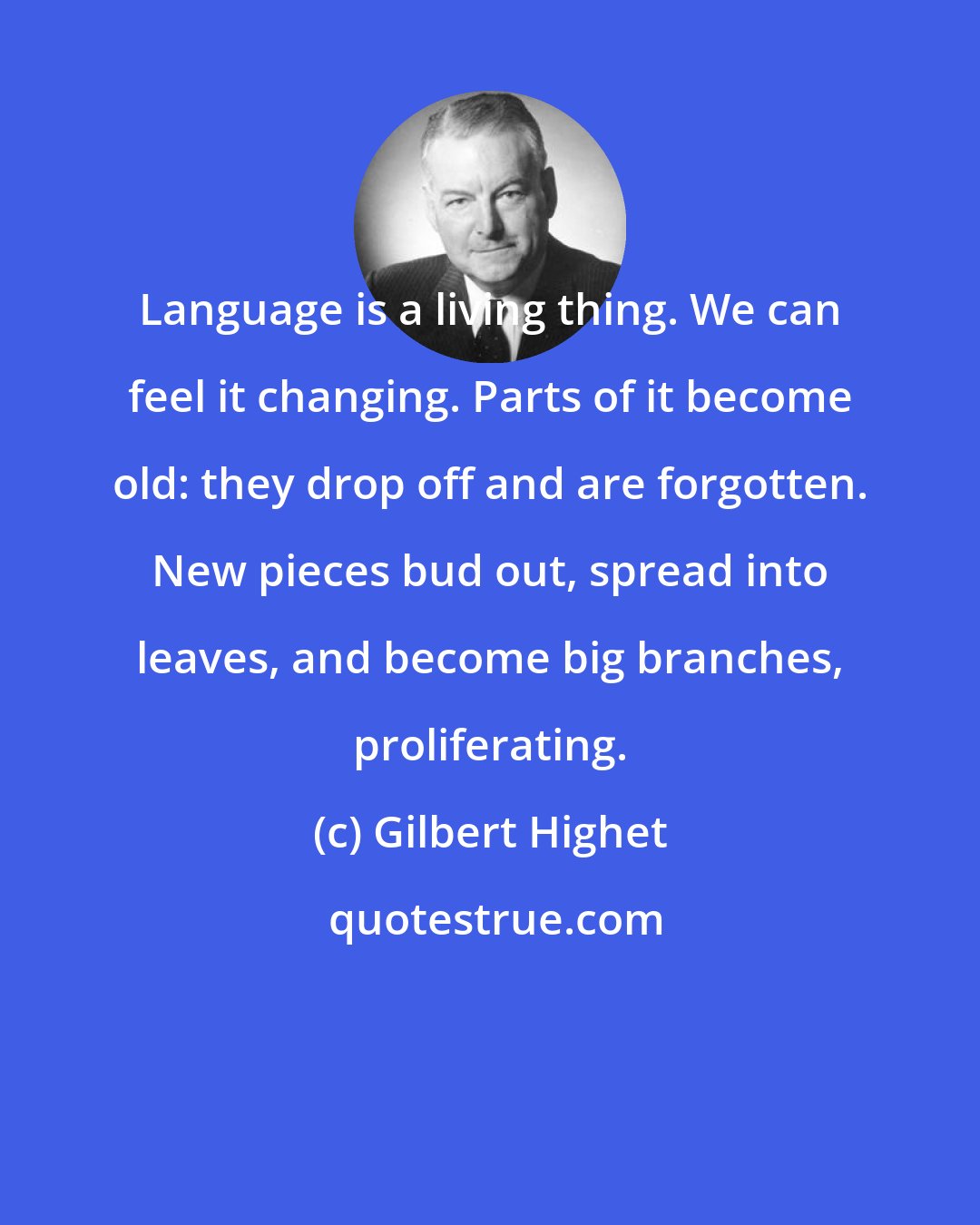 Gilbert Highet: Language is a living thing. We can feel it changing. Parts of it become old: they drop off and are forgotten. New pieces bud out, spread into leaves, and become big branches, proliferating.