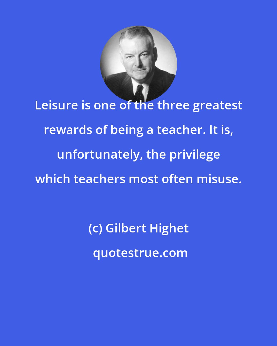 Gilbert Highet: Leisure is one of the three greatest rewards of being a teacher. It is, unfortunately, the privilege which teachers most often misuse.