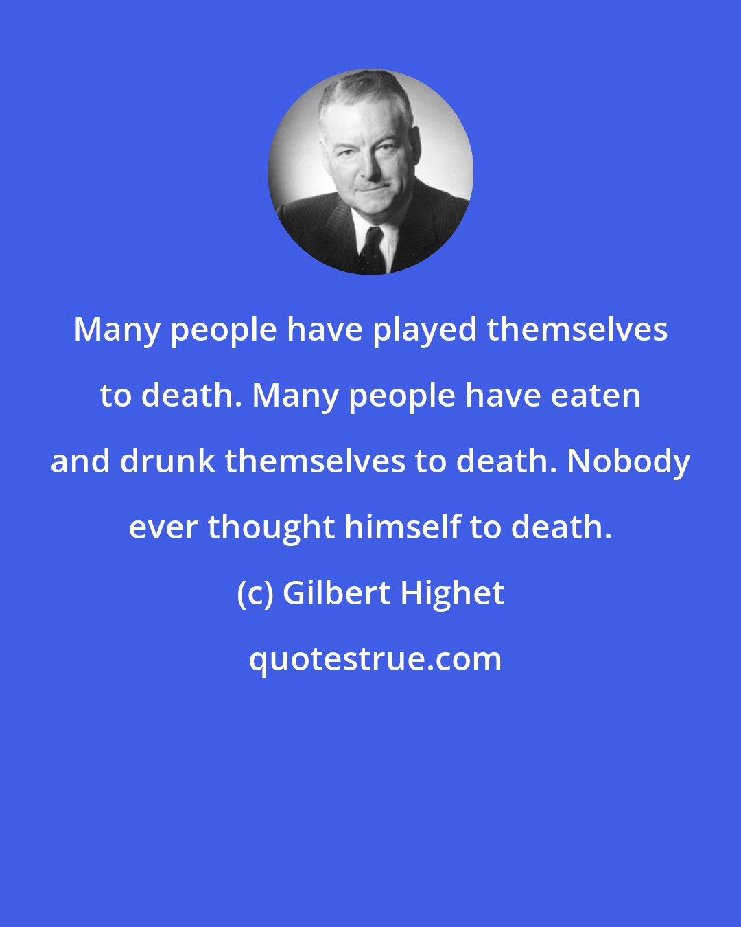 Gilbert Highet: Many people have played themselves to death. Many people have eaten and drunk themselves to death. Nobody ever thought himself to death.