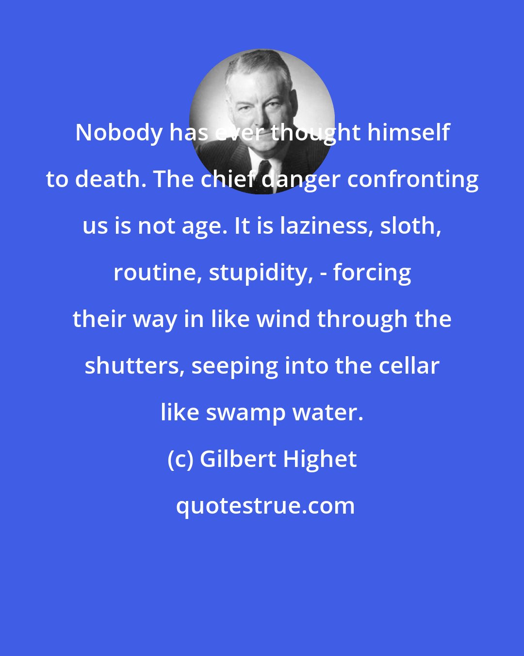 Gilbert Highet: Nobody has ever thought himself to death. The chief danger confronting us is not age. It is laziness, sloth, routine, stupidity, - forcing their way in like wind through the shutters, seeping into the cellar like swamp water.