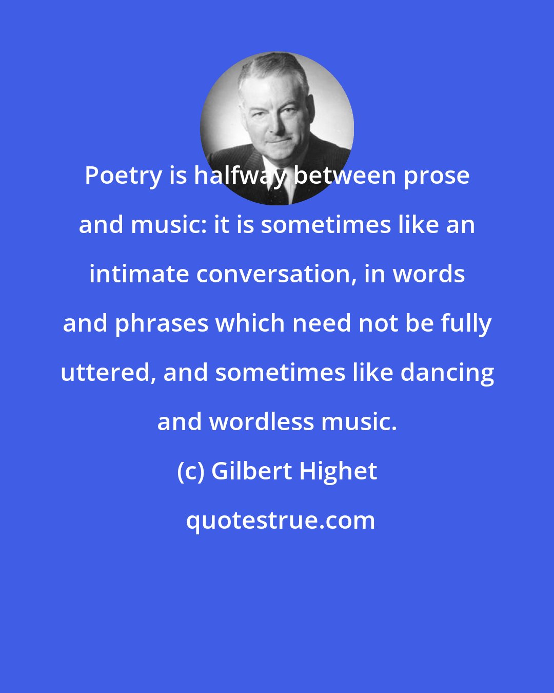 Gilbert Highet: Poetry is halfway between prose and music: it is sometimes like an intimate conversation, in words and phrases which need not be fully uttered, and sometimes like dancing and wordless music.