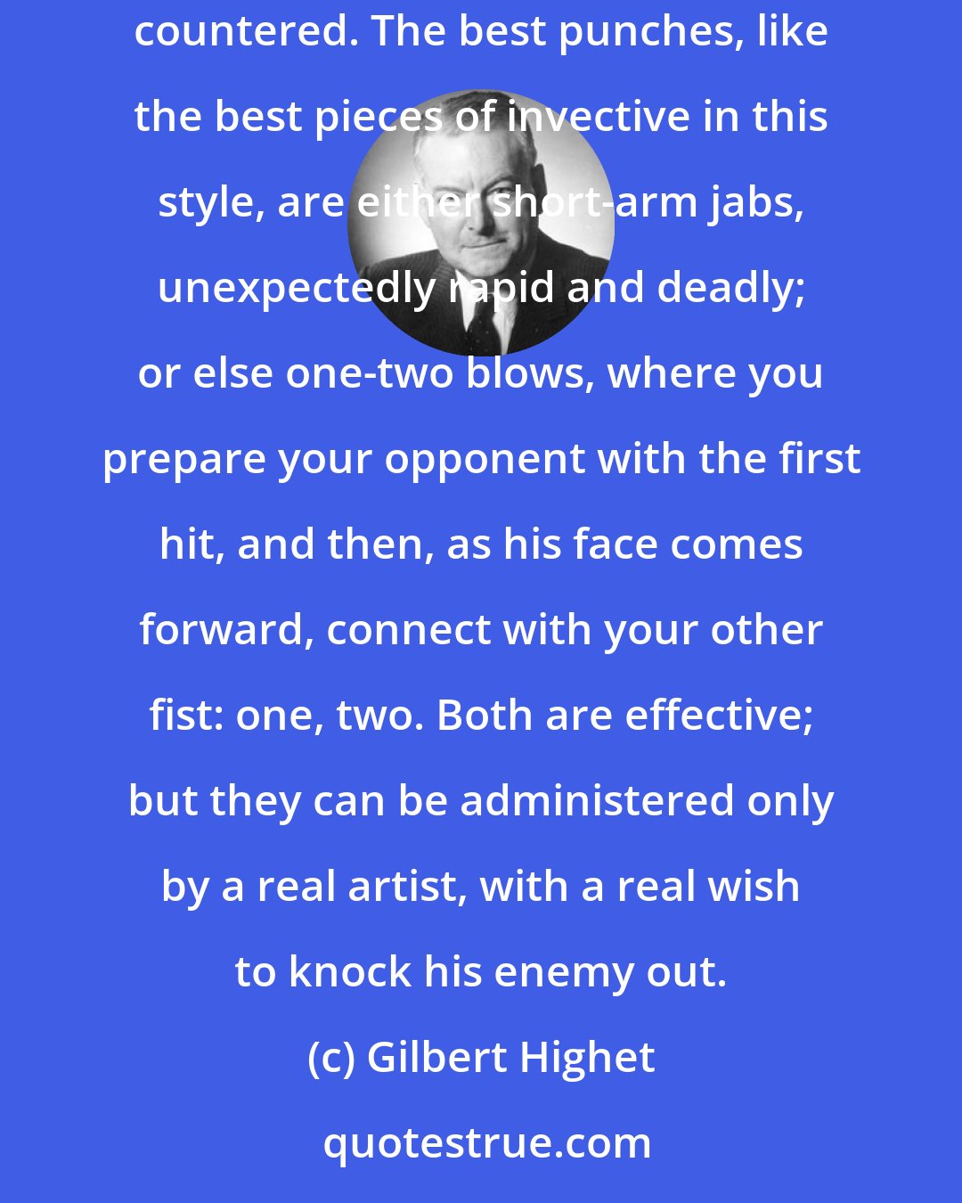 Gilbert Highet: The art of invective resembles the art of boxing. Very few fights are won with the straight left. It is too obvious, and it can betoo easily countered. The best punches, like the best pieces of invective in this style, are either short-arm jabs, unexpectedly rapid and deadly; or else one-two blows, where you prepare your opponent with the first hit, and then, as his face comes forward, connect with your other fist: one, two. Both are effective; but they can be administered only by a real artist, with a real wish to knock his enemy out.