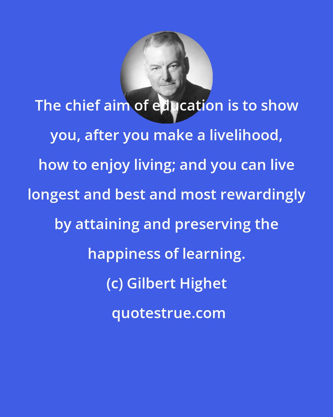 Gilbert Highet: The chief aim of education is to show you, after you make a livelihood, how to enjoy living; and you can live longest and best and most rewardingly by attaining and preserving the happiness of learning.