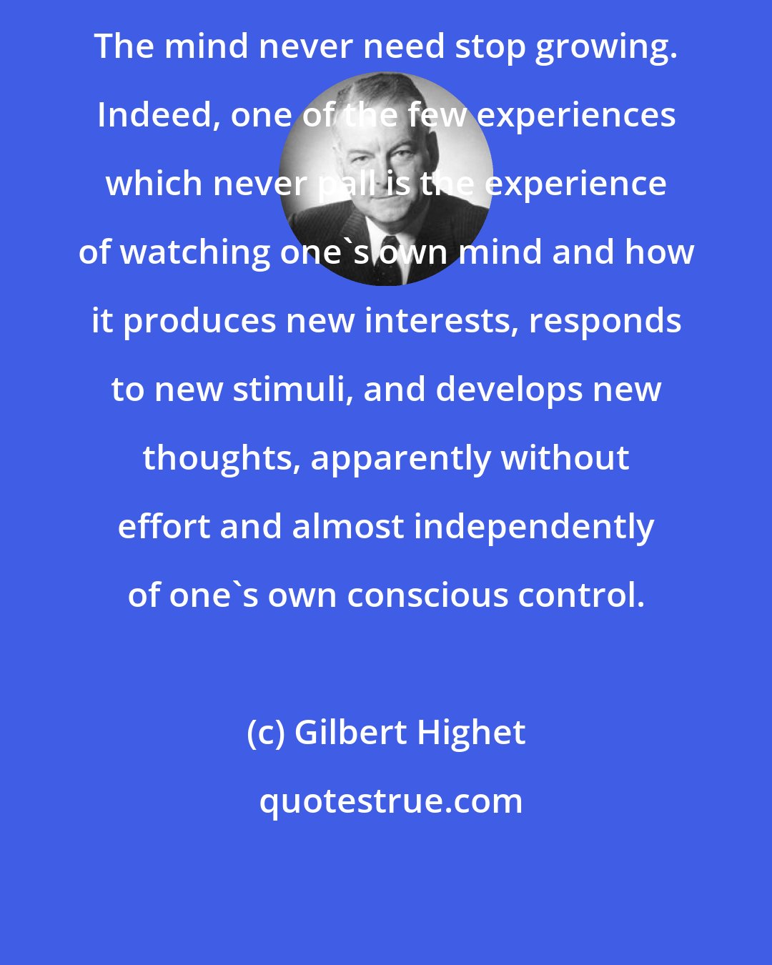 Gilbert Highet: The mind never need stop growing. Indeed, one of the few experiences which never pall is the experience of watching one's own mind and how it produces new interests, responds to new stimuli, and develops new thoughts, apparently without effort and almost independently of one's own conscious control.