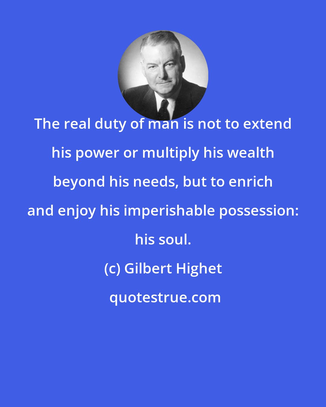 Gilbert Highet: The real duty of man is not to extend his power or multiply his wealth beyond his needs, but to enrich and enjoy his imperishable possession: his soul.