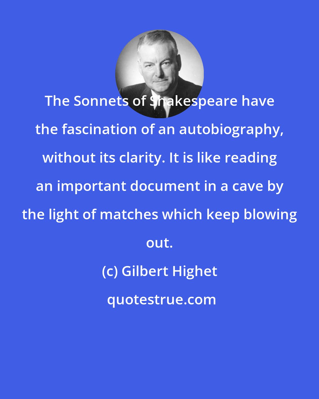 Gilbert Highet: The Sonnets of Shakespeare have the fascination of an autobiography, without its clarity. It is like reading an important document in a cave by the light of matches which keep blowing out.