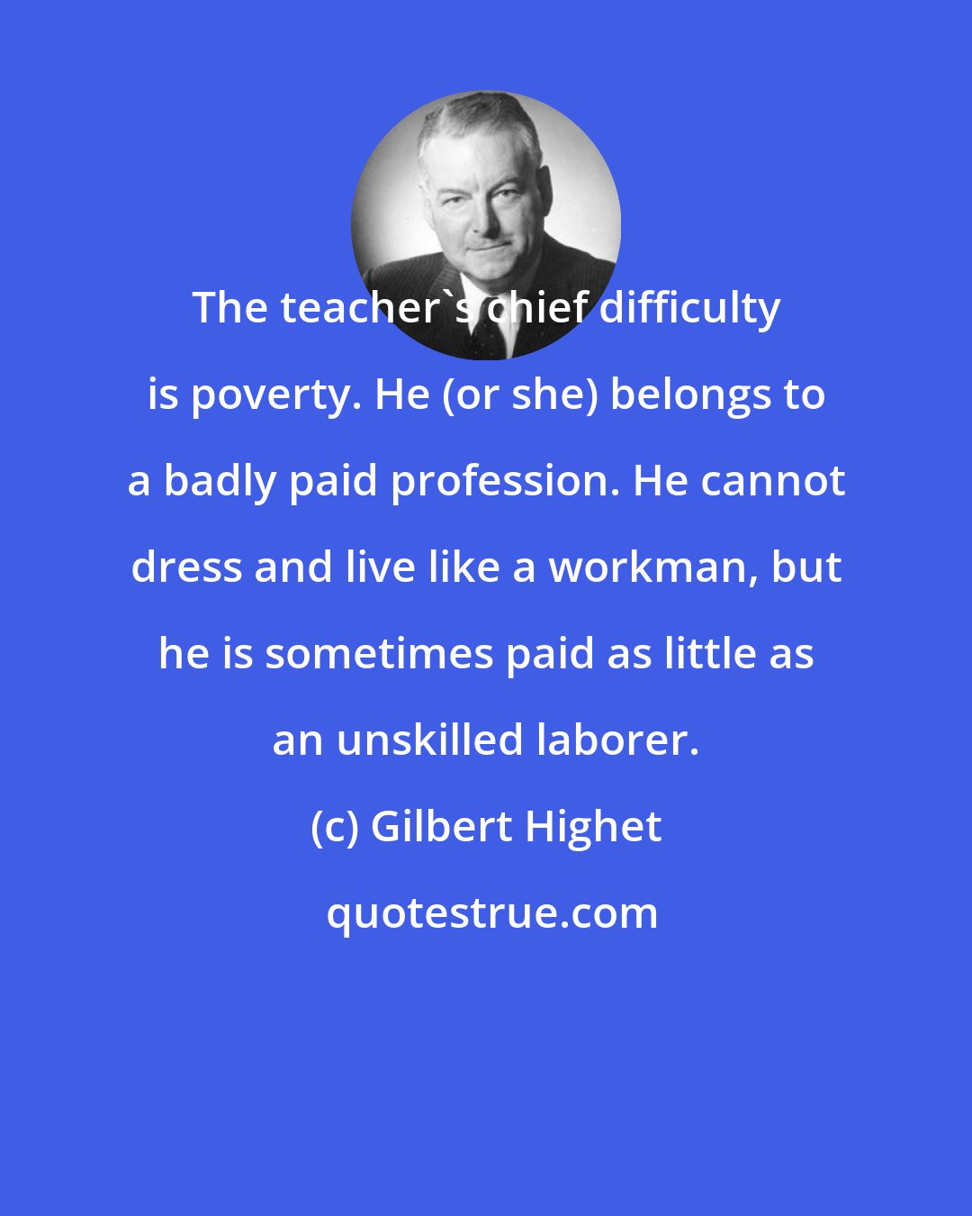 Gilbert Highet: The teacher's chief difficulty is poverty. He (or she) belongs to a badly paid profession. He cannot dress and live like a workman, but he is sometimes paid as little as an unskilled laborer.