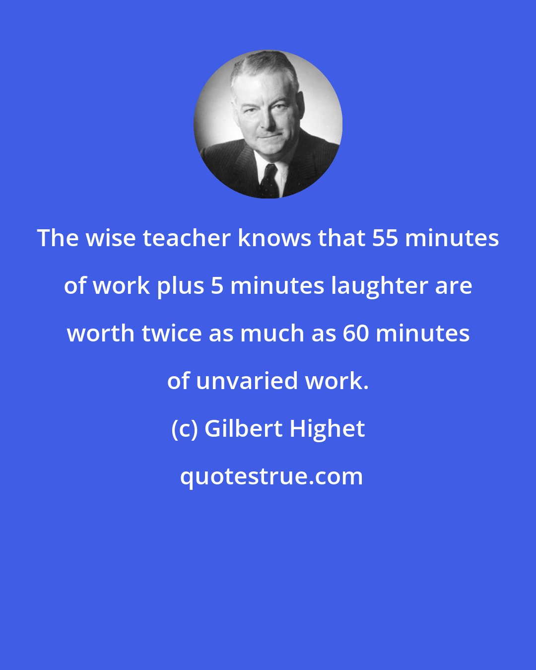 Gilbert Highet: The wise teacher knows that 55 minutes of work plus 5 minutes laughter are worth twice as much as 60 minutes of unvaried work.