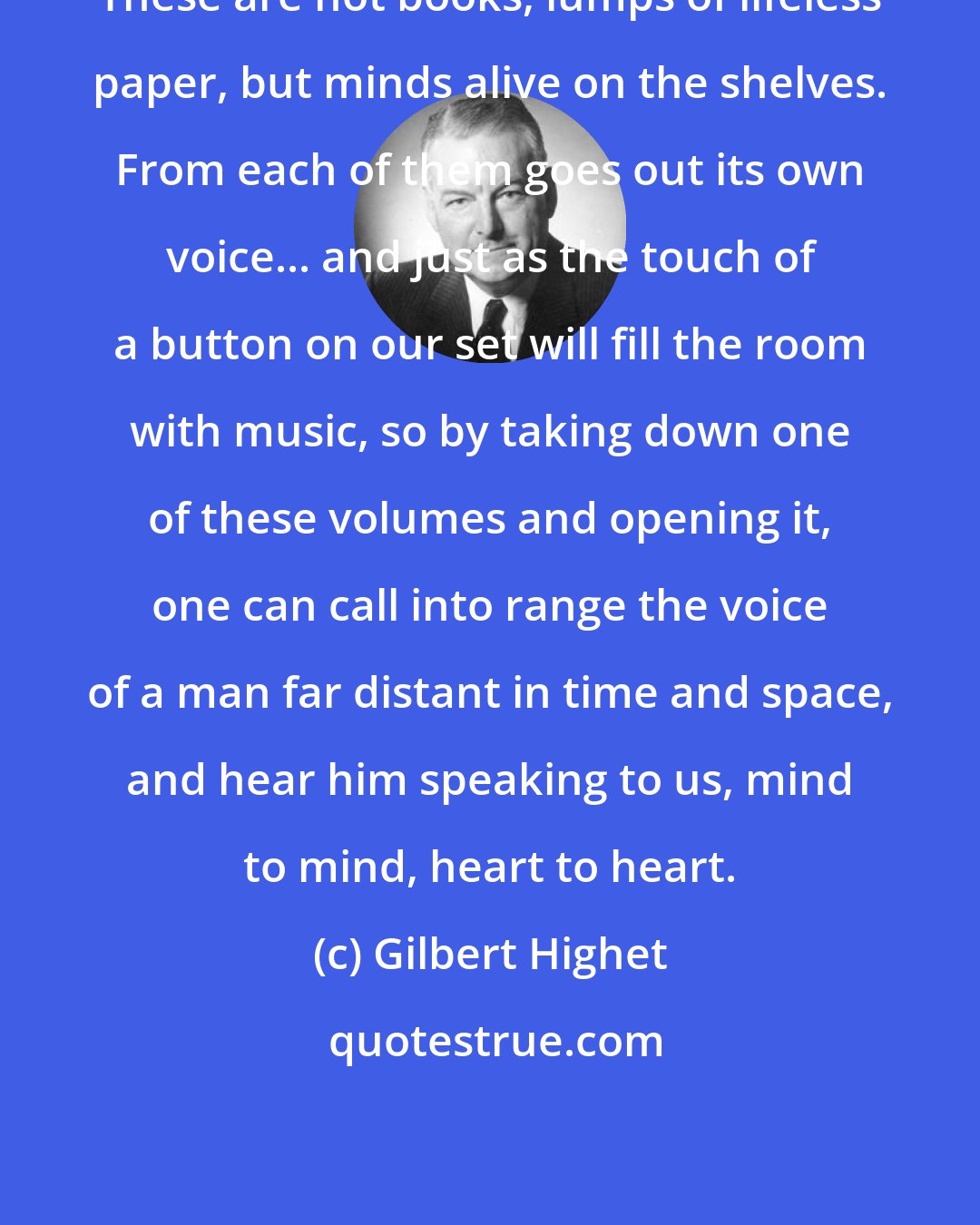 Gilbert Highet: These are not books, lumps of lifeless paper, but minds alive on the shelves. From each of them goes out its own voice... and just as the touch of a button on our set will fill the room with music, so by taking down one of these volumes and opening it, one can call into range the voice of a man far distant in time and space, and hear him speaking to us, mind to mind, heart to heart.