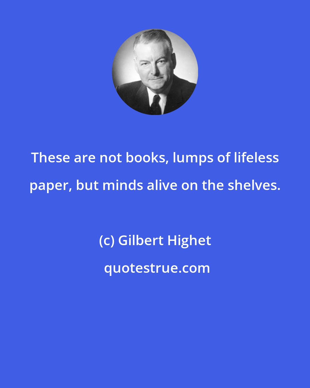 Gilbert Highet: These are not books, lumps of lifeless paper, but minds alive on the shelves.