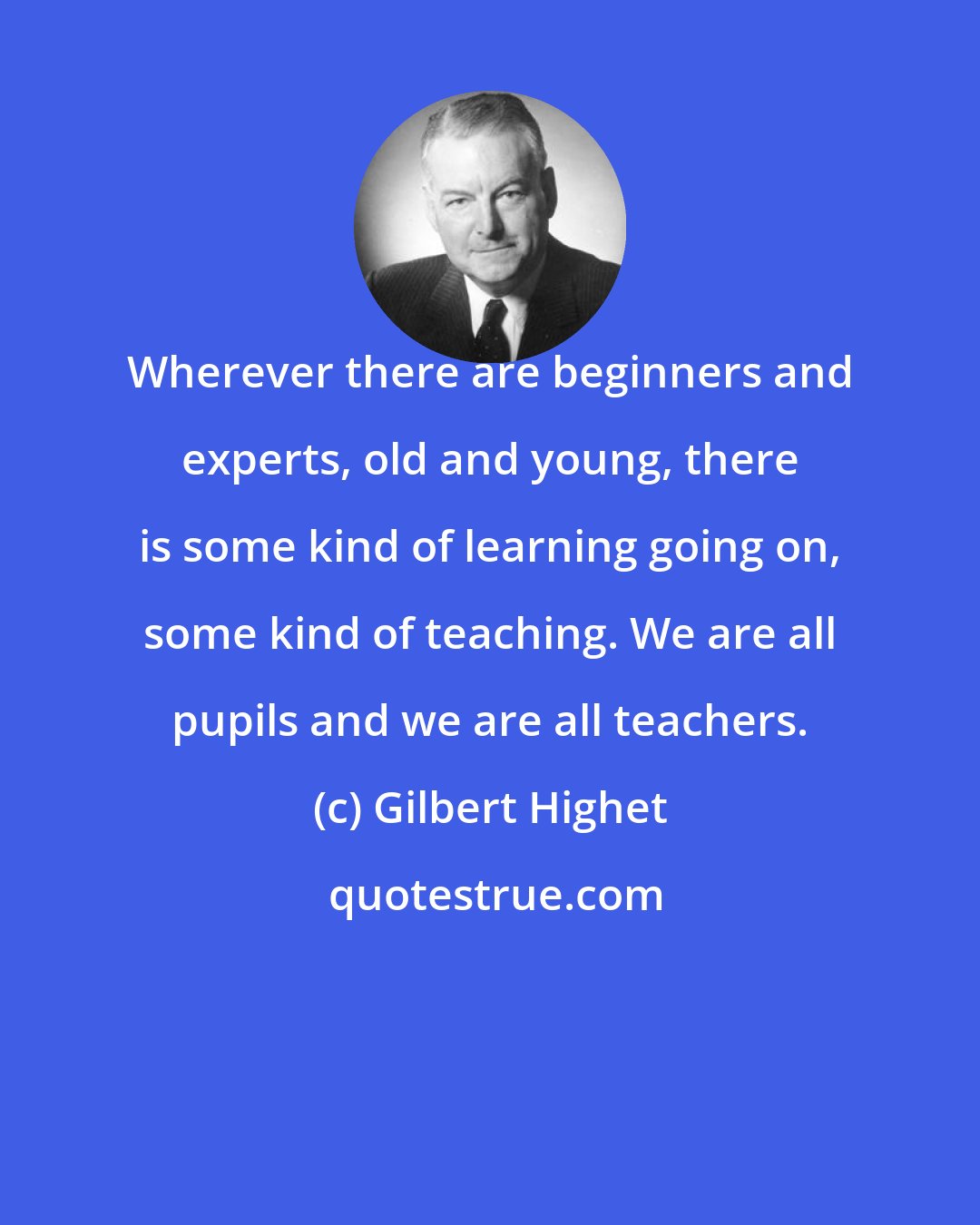 Gilbert Highet: Wherever there are beginners and experts, old and young, there is some kind of learning going on, some kind of teaching. We are all pupils and we are all teachers.