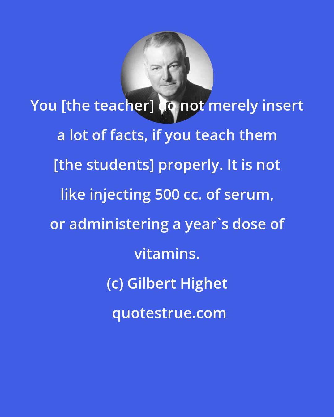 Gilbert Highet: You [the teacher] do not merely insert a lot of facts, if you teach them [the students] properly. It is not like injecting 500 cc. of serum, or administering a year's dose of vitamins.