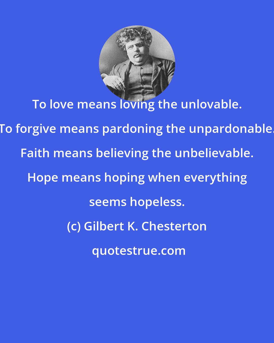 Gilbert K. Chesterton: To love means loving the unlovable. To forgive means pardoning the unpardonable. Faith means believing the unbelievable. Hope means hoping when everything seems hopeless.