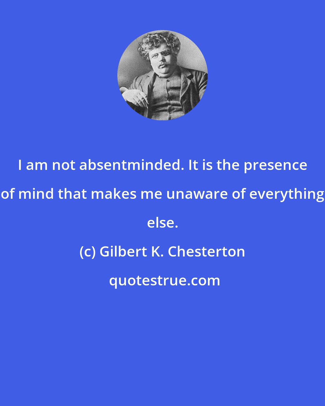 Gilbert K. Chesterton: I am not absentminded. It is the presence of mind that makes me unaware of everything else.