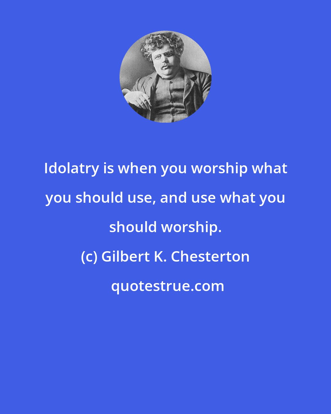 Gilbert K. Chesterton: Idolatry is when you worship what you should use, and use what you should worship.