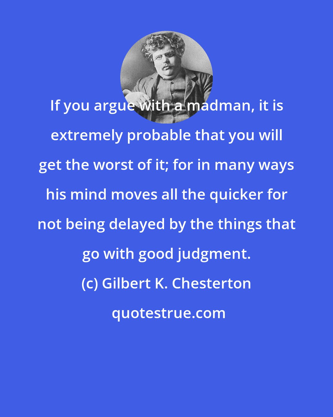 Gilbert K. Chesterton: If you argue with a madman, it is extremely probable that you will get the worst of it; for in many ways his mind moves all the quicker for not being delayed by the things that go with good judgment.