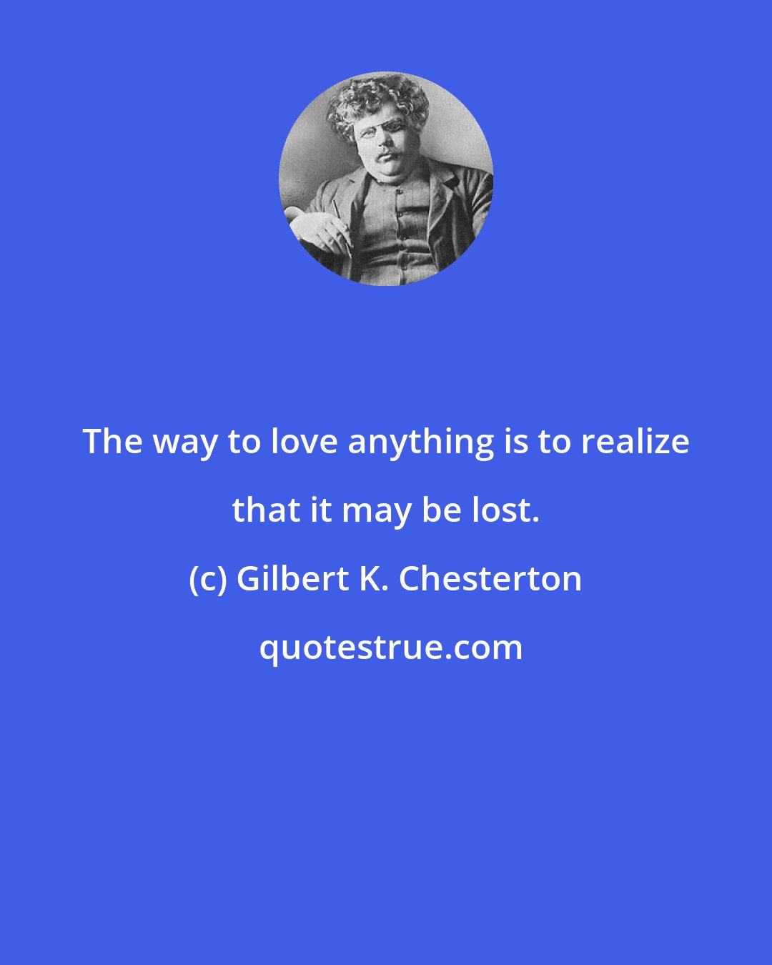 Gilbert K. Chesterton: The way to love anything is to realize that it may be lost.