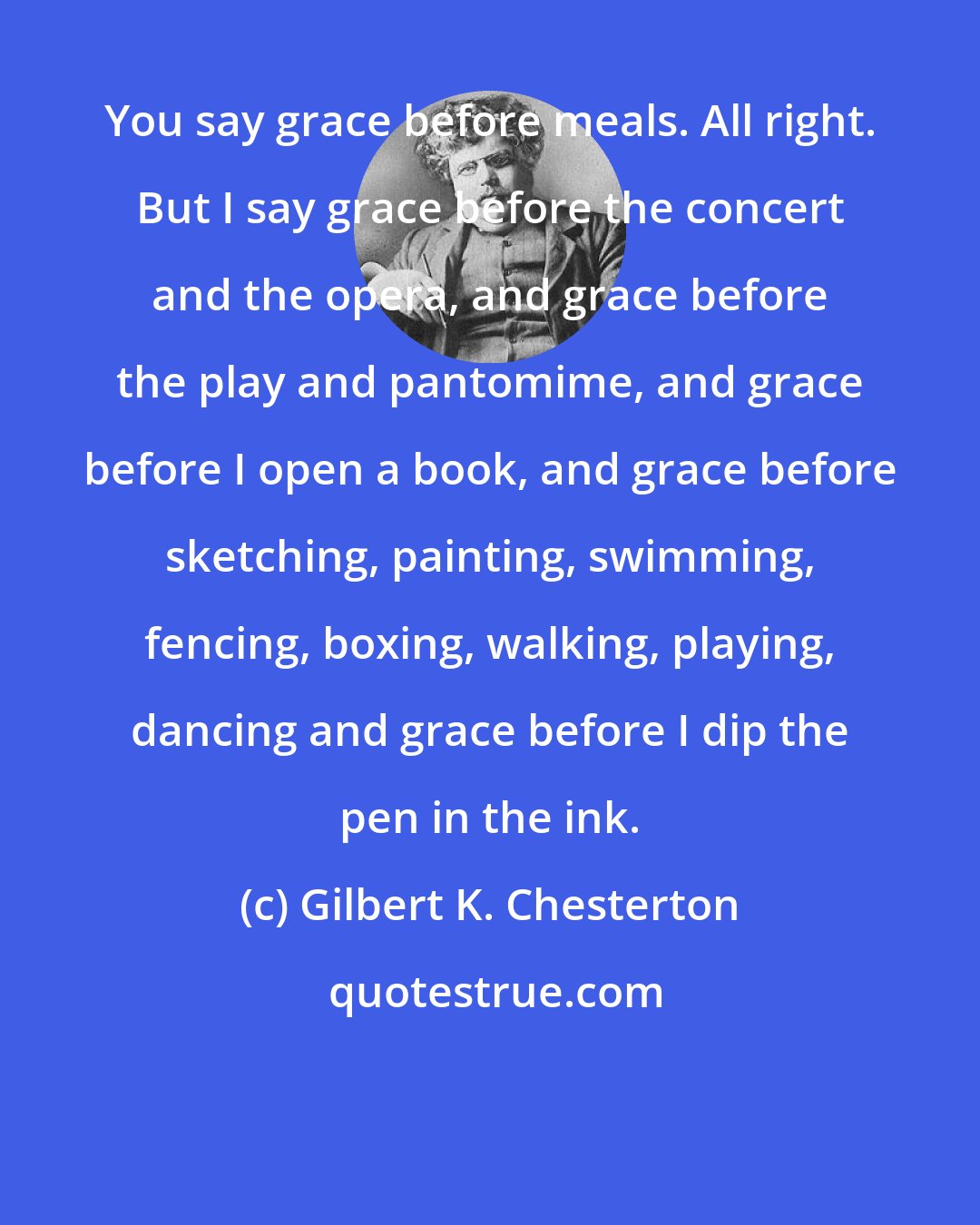 Gilbert K. Chesterton: You say grace before meals. All right. But I say grace before the concert and the opera, and grace before the play and pantomime, and grace before I open a book, and grace before sketching, painting, swimming, fencing, boxing, walking, playing, dancing and grace before I dip the pen in the ink.