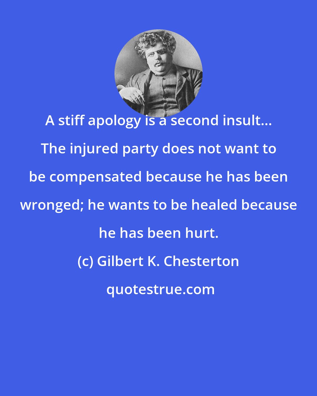 Gilbert K. Chesterton: A stiff apology is a second insult... The injured party does not want to be compensated because he has been wronged; he wants to be healed because he has been hurt.