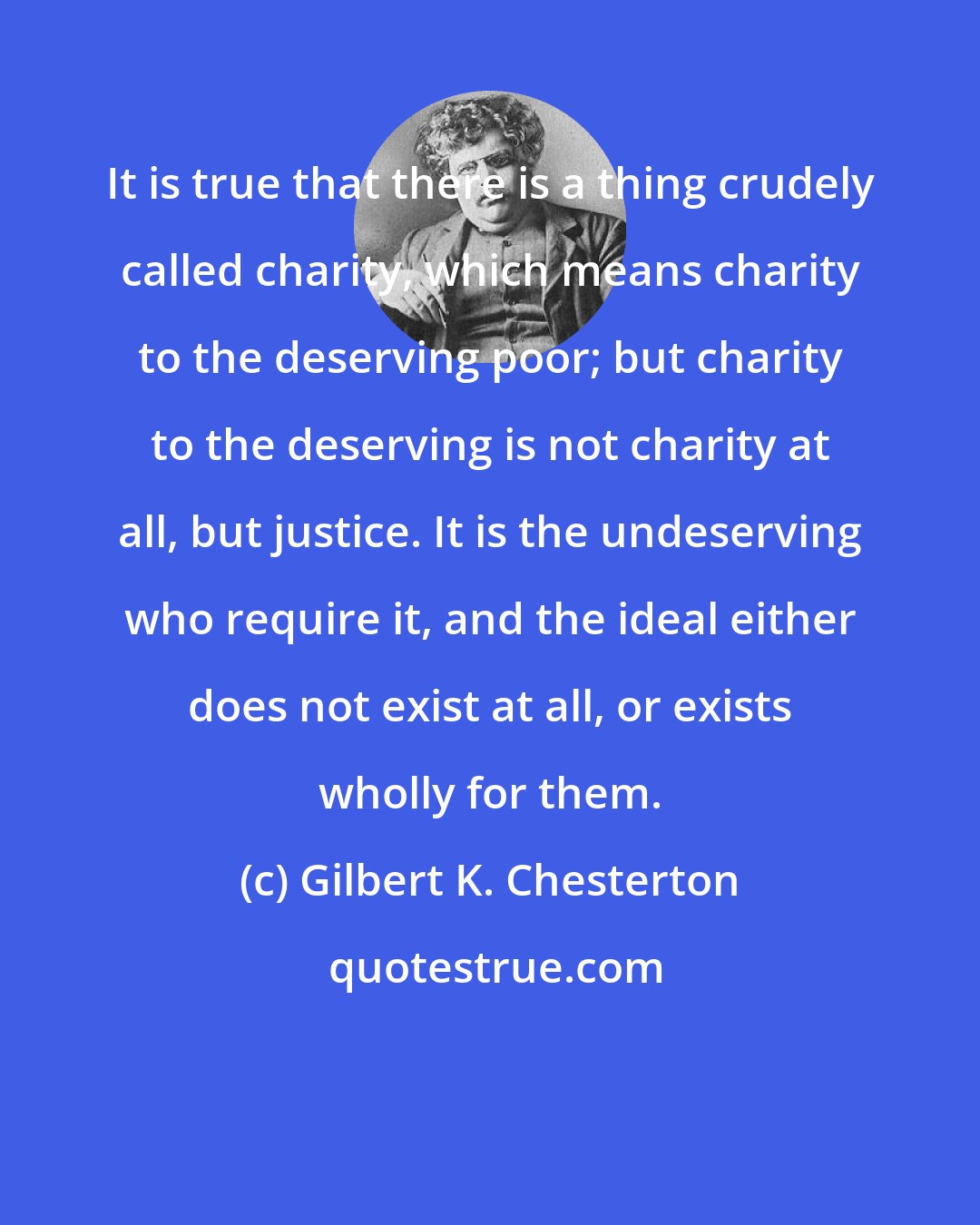 Gilbert K. Chesterton: It is true that there is a thing crudely called charity, which means charity to the deserving poor; but charity to the deserving is not charity at all, but justice. It is the undeserving who require it, and the ideal either does not exist at all, or exists wholly for them.