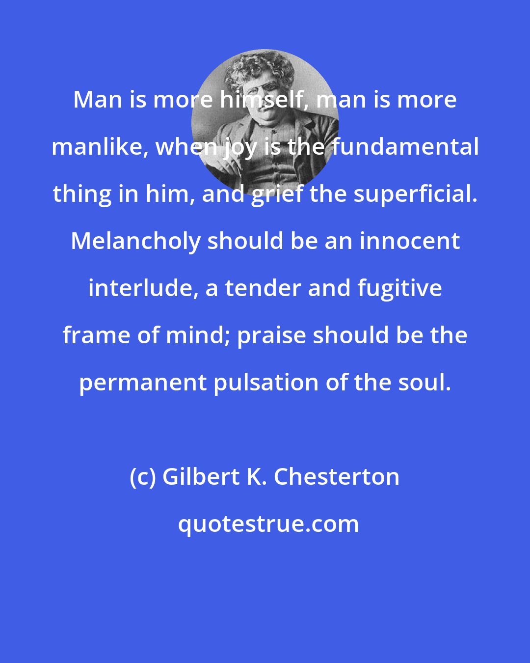 Gilbert K. Chesterton: Man is more himself, man is more manlike, when joy is the fundamental thing in him, and grief the superficial. Melancholy should be an innocent interlude, a tender and fugitive frame of mind; praise should be the permanent pulsation of the soul.