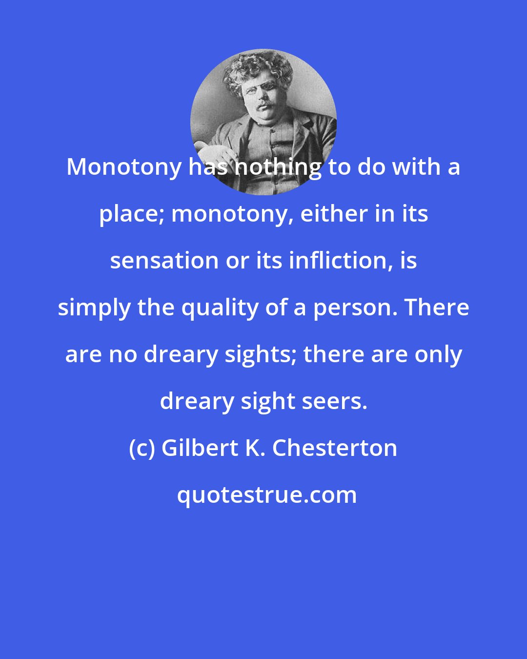 Gilbert K. Chesterton: Monotony has nothing to do with a place; monotony, either in its sensation or its infliction, is simply the quality of a person. There are no dreary sights; there are only dreary sight seers.