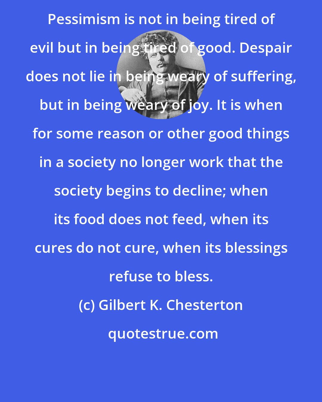 Gilbert K. Chesterton: Pessimism is not in being tired of evil but in being tired of good. Despair does not lie in being weary of suffering, but in being weary of joy. It is when for some reason or other good things in a society no longer work that the society begins to decline; when its food does not feed, when its cures do not cure, when its blessings refuse to bless.