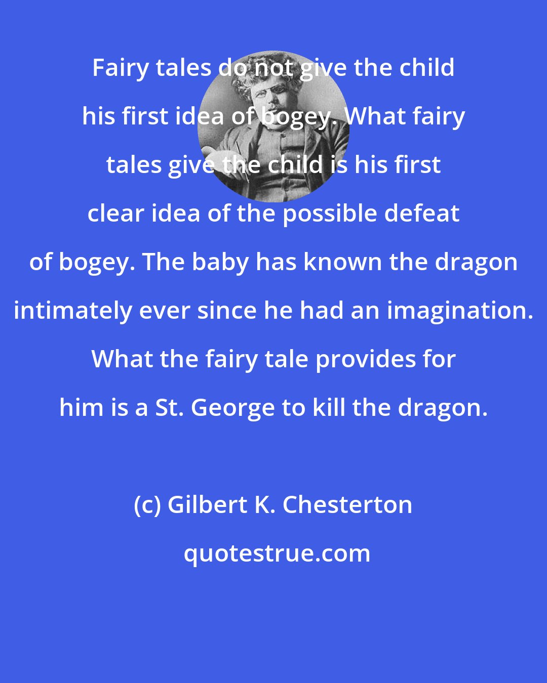 Gilbert K. Chesterton: Fairy tales do not give the child his first idea of bogey. What fairy tales give the child is his first clear idea of the possible defeat of bogey. The baby has known the dragon intimately ever since he had an imagination. What the fairy tale provides for him is a St. George to kill the dragon.