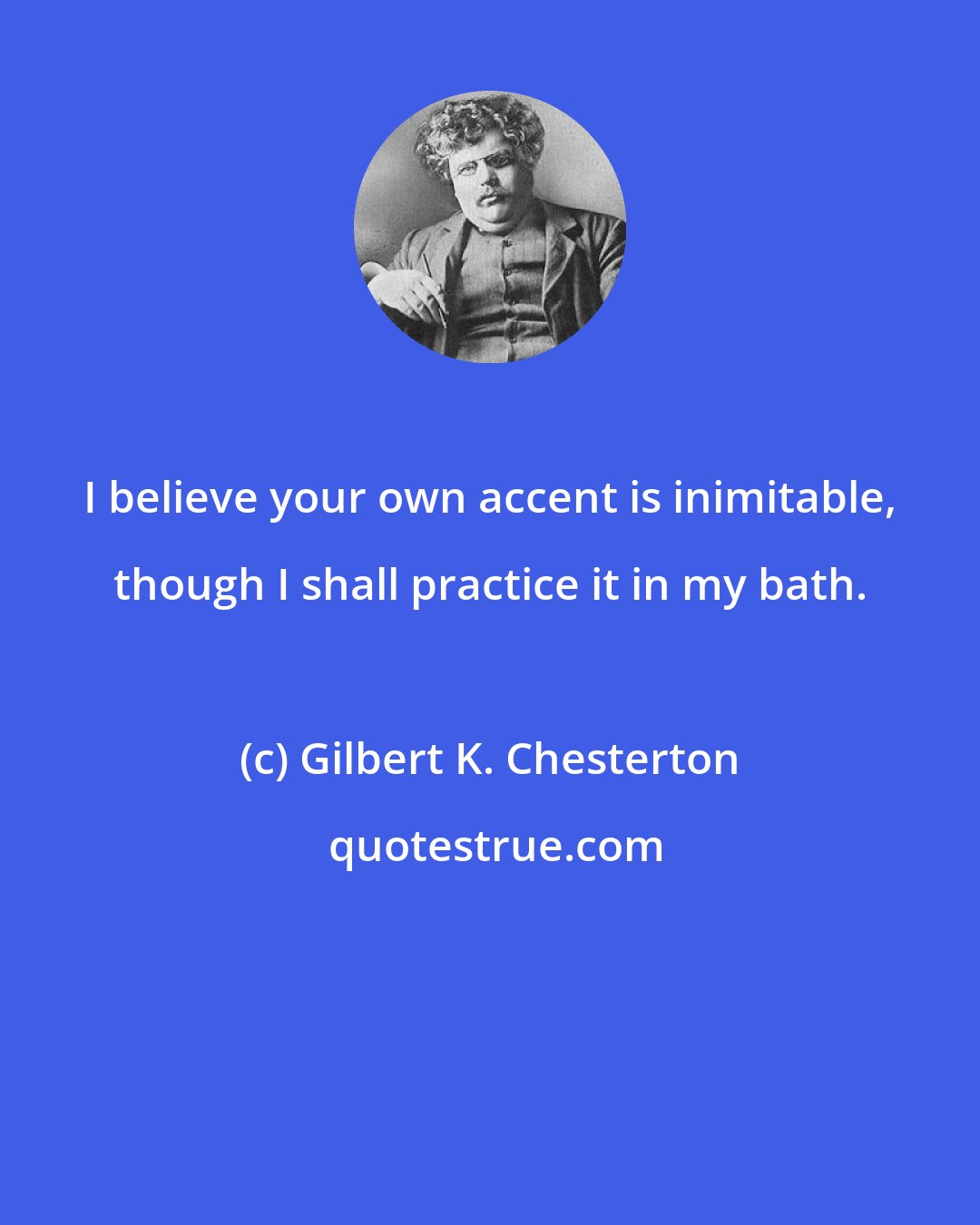 Gilbert K. Chesterton: I believe your own accent is inimitable, though I shall practice it in my bath.