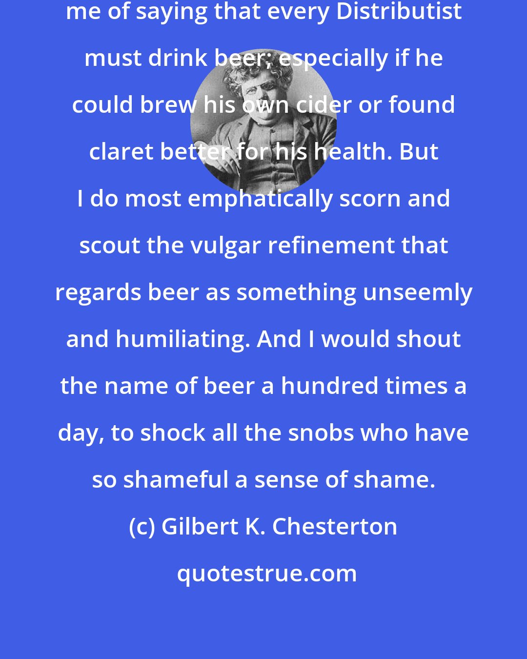 Gilbert K. Chesterton: No sane person, I hope, would accuse me of saying that every Distributist must drink beer; especially if he could brew his own cider or found claret better for his health. But I do most emphatically scorn and scout the vulgar refinement that regards beer as something unseemly and humiliating. And I would shout the name of beer a hundred times a day, to shock all the snobs who have so shameful a sense of shame.