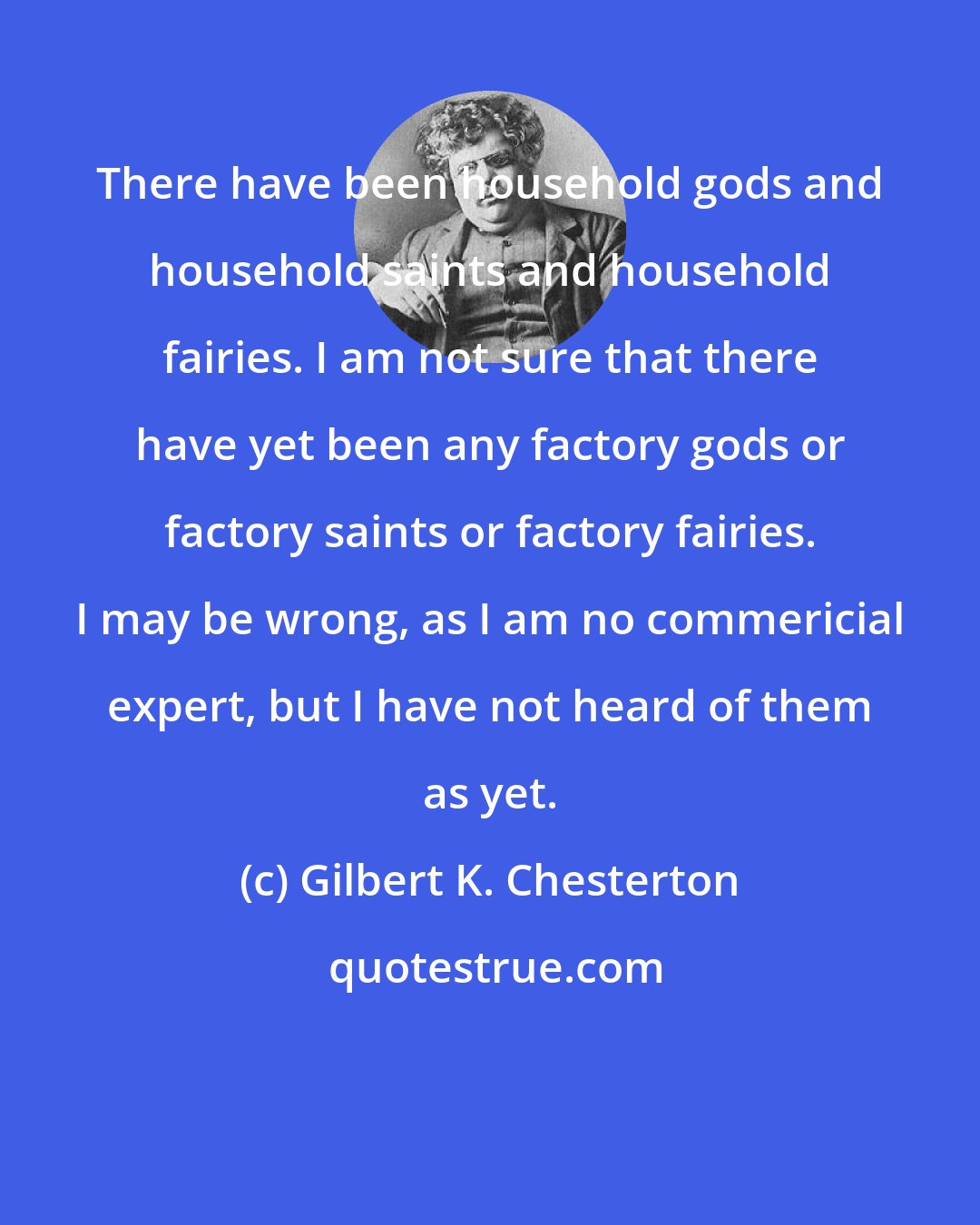 Gilbert K. Chesterton: There have been household gods and household saints and household fairies. I am not sure that there have yet been any factory gods or factory saints or factory fairies. I may be wrong, as I am no commericial expert, but I have not heard of them as yet.