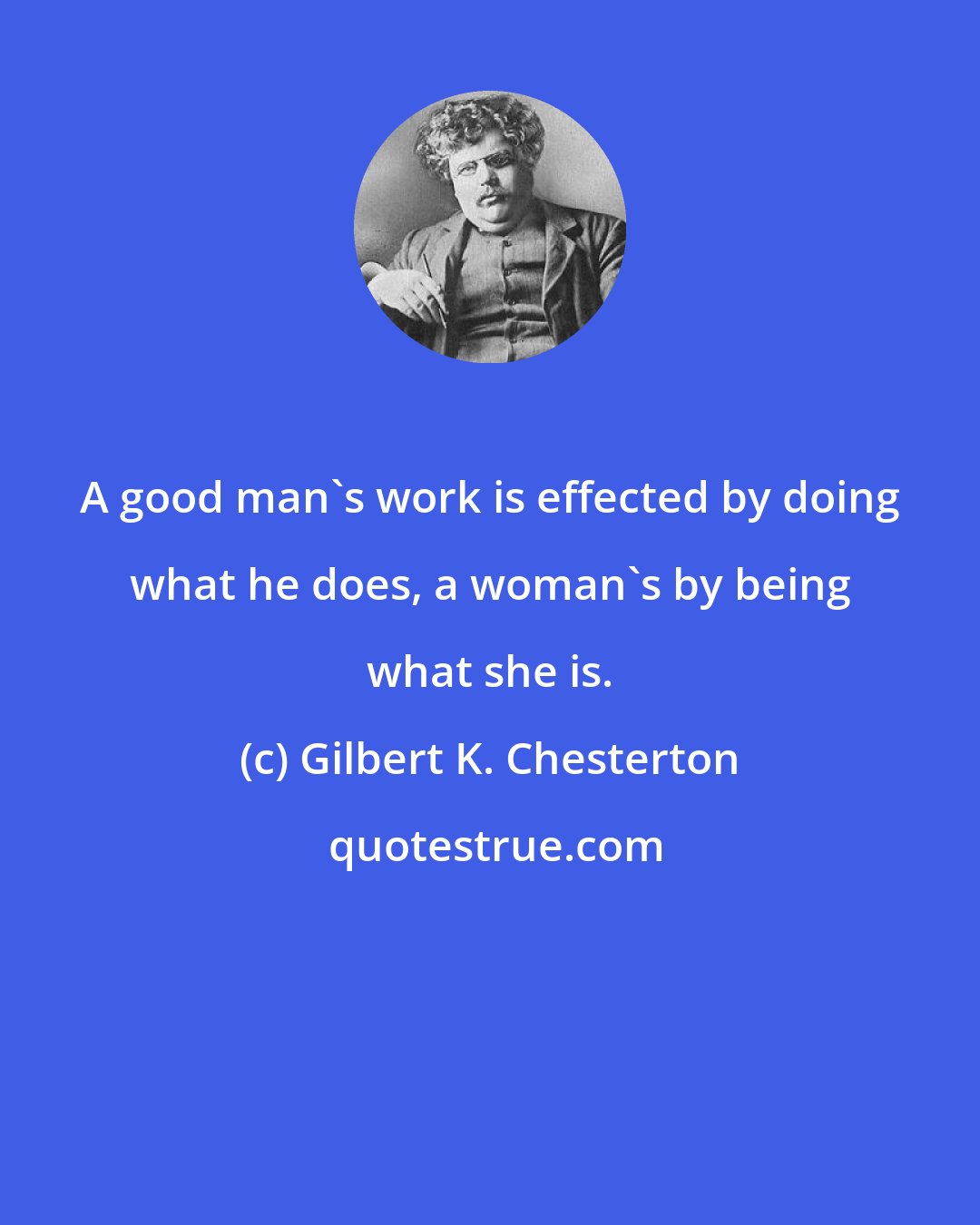 Gilbert K. Chesterton: A good man's work is effected by doing what he does, a woman's by being what she is.