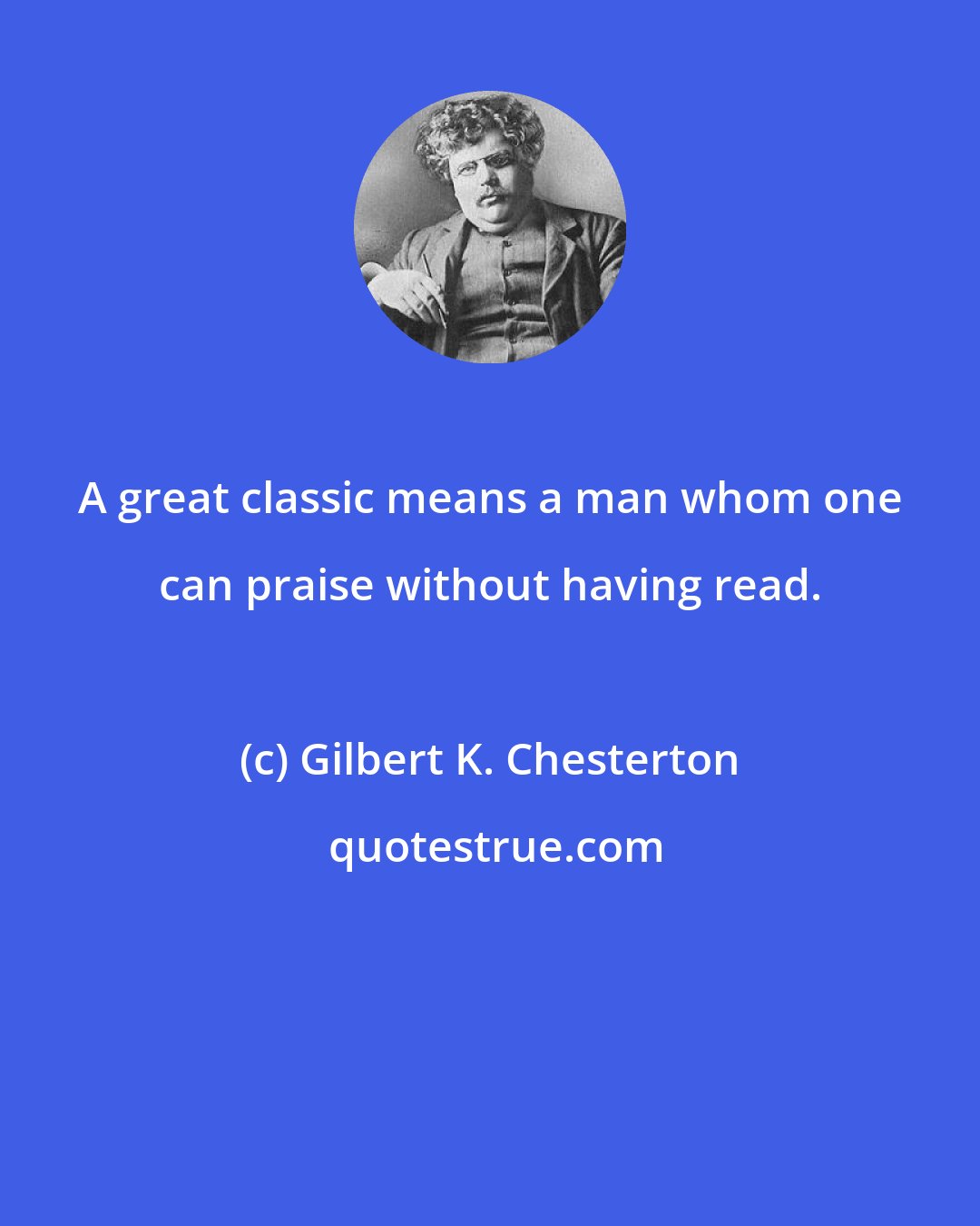 Gilbert K. Chesterton: A great classic means a man whom one can praise without having read.