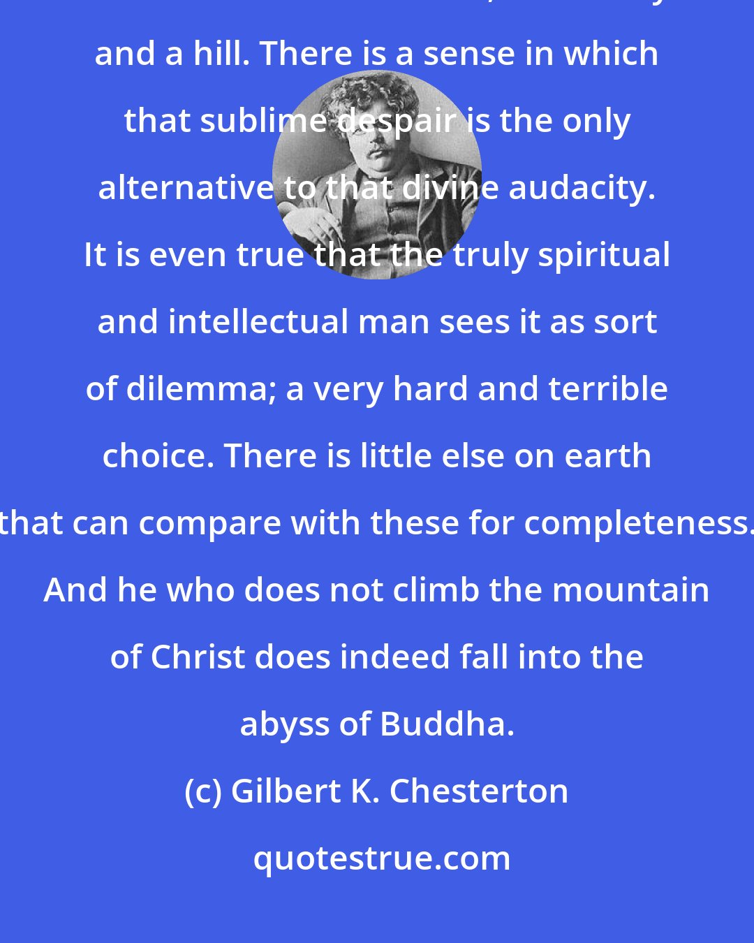 Gilbert K. Chesterton: [Buddhism and Christianity] are in one sense parallel and equal; as a mound and a hollow, as a valley and a hill. There is a sense in which that sublime despair is the only alternative to that divine audacity. It is even true that the truly spiritual and intellectual man sees it as sort of dilemma; a very hard and terrible choice. There is little else on earth that can compare with these for completeness. And he who does not climb the mountain of Christ does indeed fall into the abyss of Buddha.