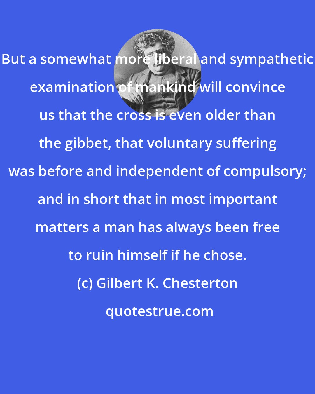 Gilbert K. Chesterton: But a somewhat more liberal and sympathetic examination of mankind will convince us that the cross is even older than the gibbet, that voluntary suffering was before and independent of compulsory; and in short that in most important matters a man has always been free to ruin himself if he chose.