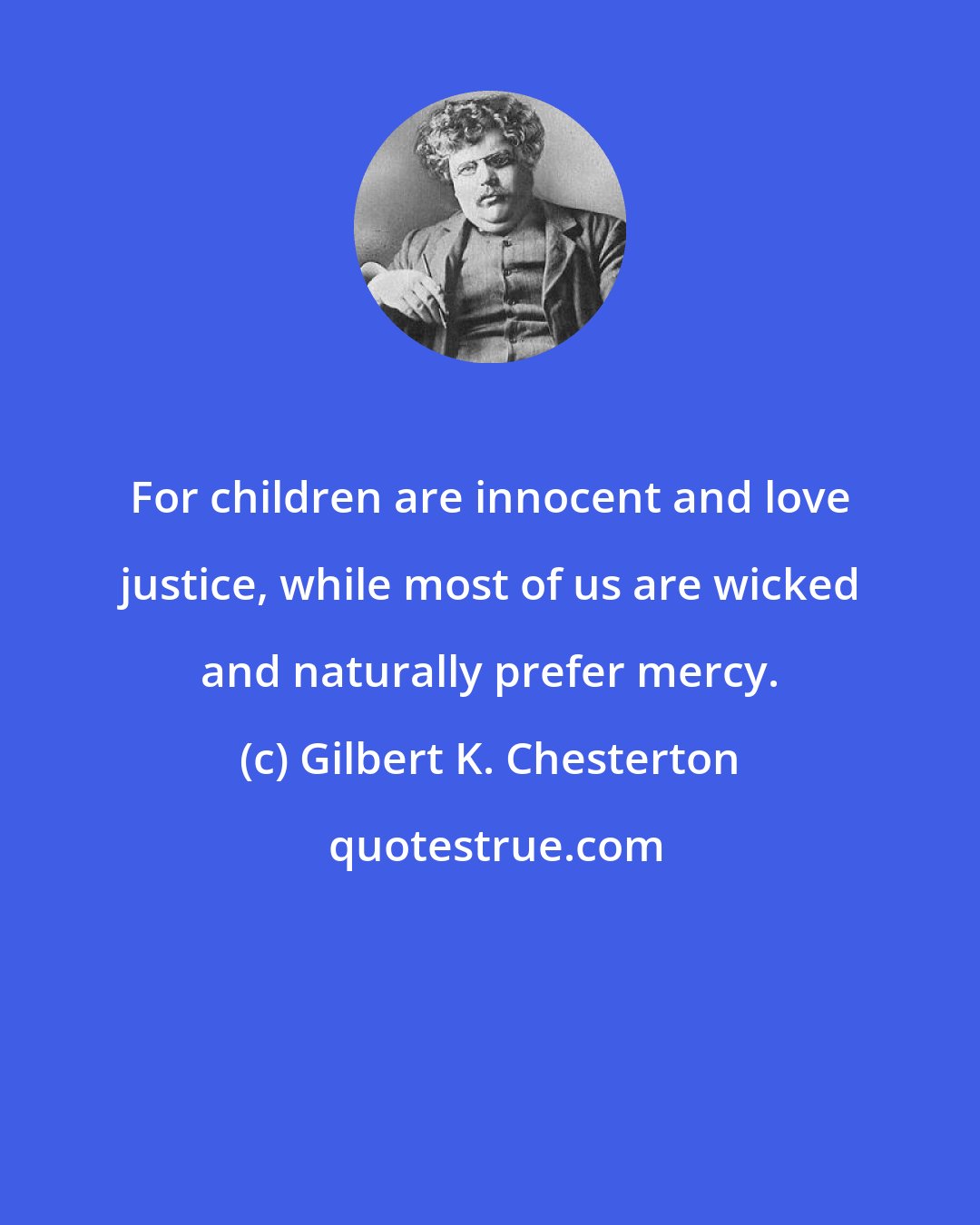 Gilbert K. Chesterton: For children are innocent and love justice, while most of us are wicked and naturally prefer mercy.