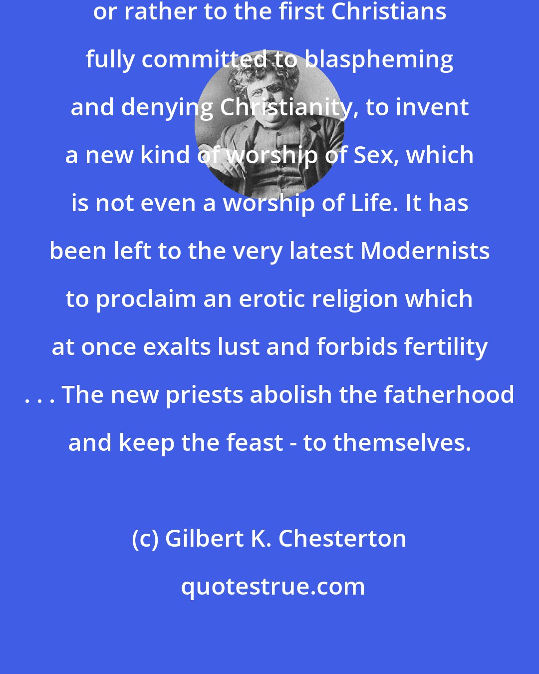Gilbert K. Chesterton: It has been left to the last Christians, or rather to the first Christians fully committed to blaspheming and denying Christianity, to invent a new kind of worship of Sex, which is not even a worship of Life. It has been left to the very latest Modernists to proclaim an erotic religion which at once exalts lust and forbids fertility . . . The new priests abolish the fatherhood and keep the feast - to themselves.