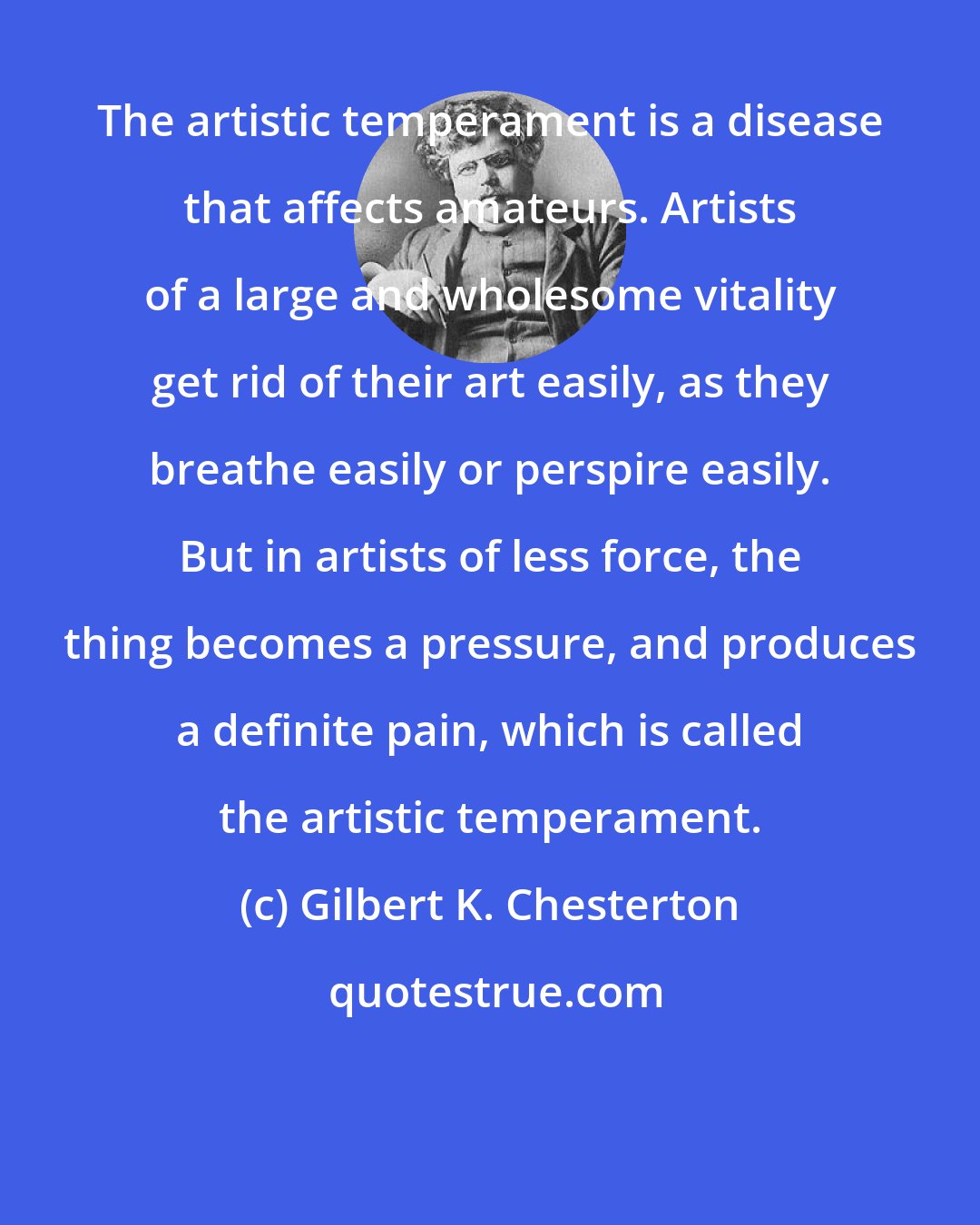 Gilbert K. Chesterton: The artistic temperament is a disease that affects amateurs. Artists of a large and wholesome vitality get rid of their art easily, as they breathe easily or perspire easily. But in artists of less force, the thing becomes a pressure, and produces a definite pain, which is called the artistic temperament.