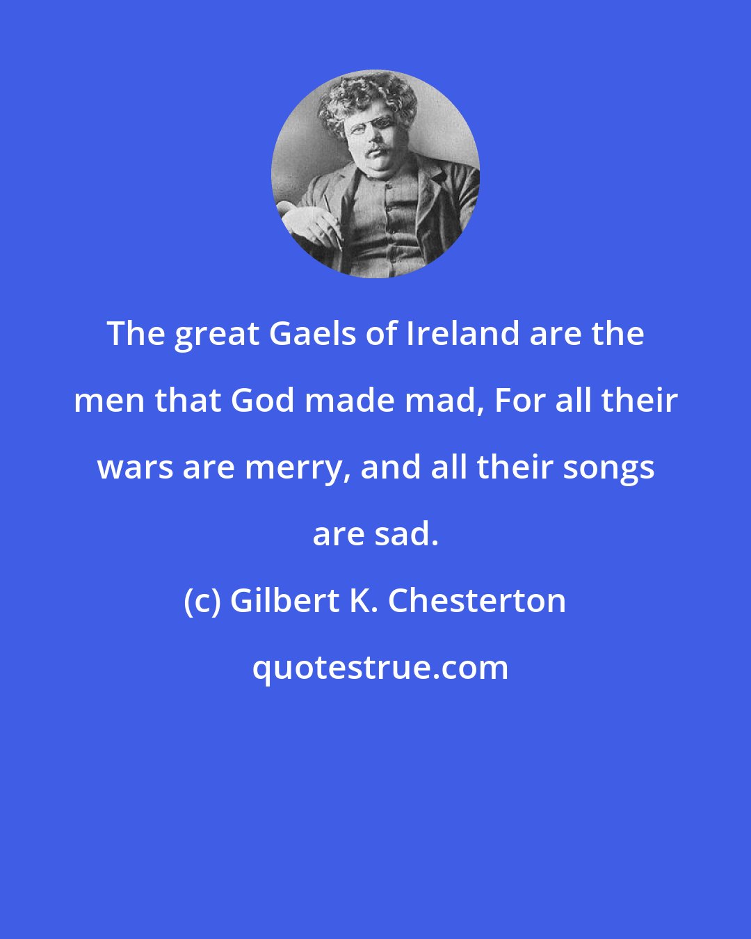 Gilbert K. Chesterton: The great Gaels of Ireland are the men that God made mad, For all their wars are merry, and all their songs are sad.