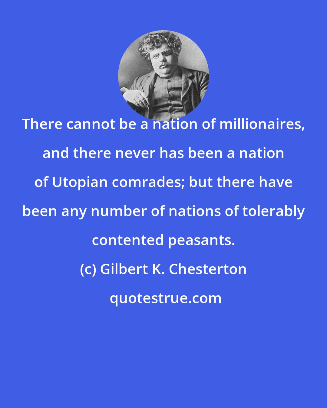 Gilbert K. Chesterton: There cannot be a nation of millionaires, and there never has been a nation of Utopian comrades; but there have been any number of nations of tolerably contented peasants.