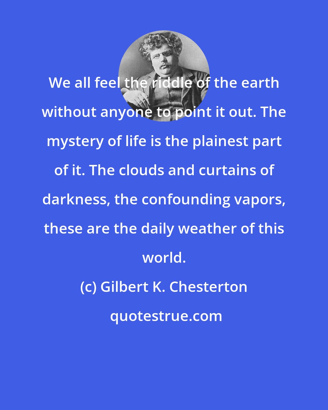 Gilbert K. Chesterton: We all feel the riddle of the earth without anyone to point it out. The mystery of life is the plainest part of it. The clouds and curtains of darkness, the confounding vapors, these are the daily weather of this world.