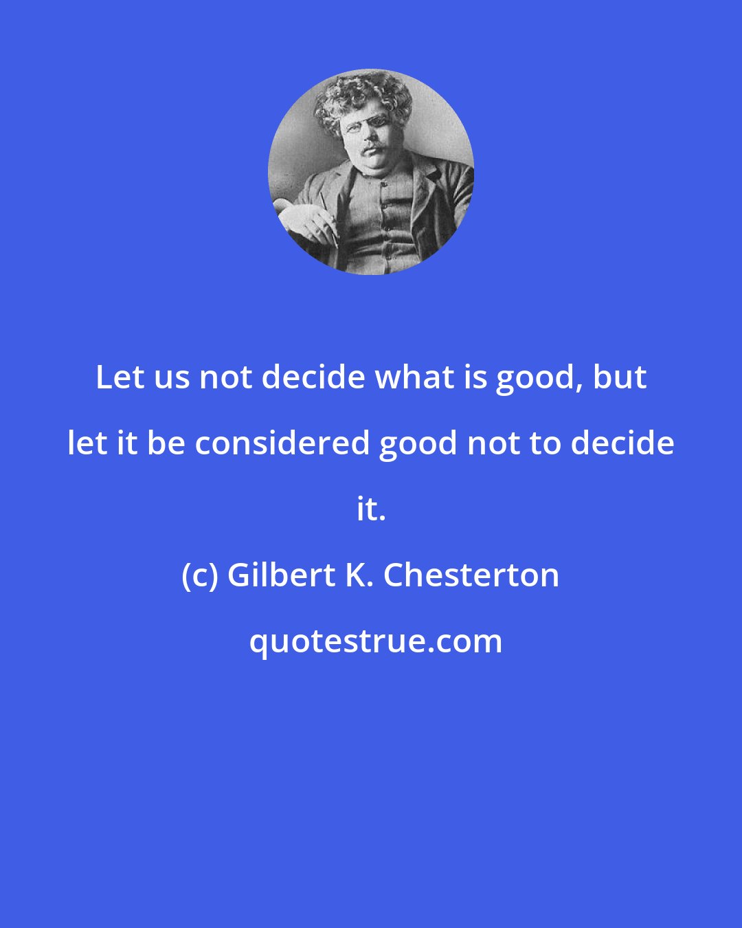 Gilbert K. Chesterton: Let us not decide what is good, but let it be considered good not to decide it.