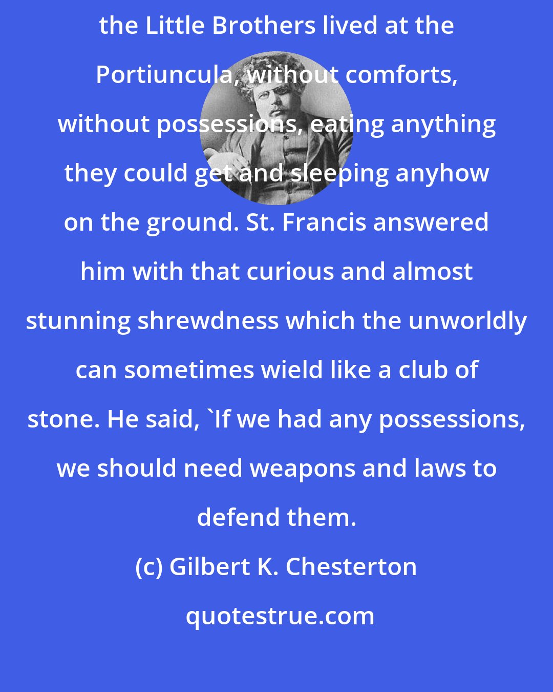 Gilbert K. Chesterton: The good Bishop of Assisi expressed a sort of horror at the hard life which the Little Brothers lived at the Portiuncula, without comforts, without possessions, eating anything they could get and sleeping anyhow on the ground. St. Francis answered him with that curious and almost stunning shrewdness which the unworldly can sometimes wield like a club of stone. He said, 'If we had any possessions, we should need weapons and laws to defend them.