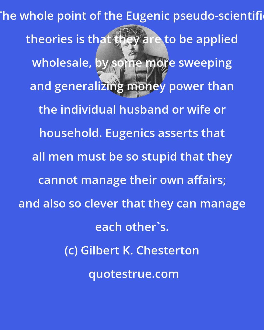 Gilbert K. Chesterton: The whole point of the Eugenic pseudo-scientific theories is that they are to be applied wholesale, by some more sweeping and generalizing money power than the individual husband or wife or household. Eugenics asserts that all men must be so stupid that they cannot manage their own affairs; and also so clever that they can manage each other's.