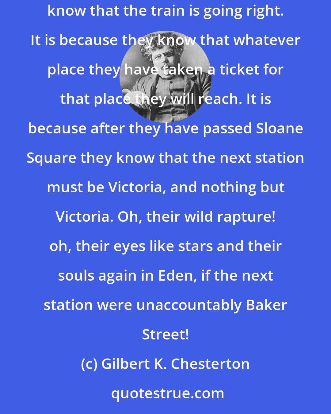 Gilbert K. Chesterton: Why do all the clerks and navvies in the railway trains look so sad and tired, so very sad and tired? I will tell you. It is because they know that the train is going right. It is because they know that whatever place they have taken a ticket for that place they will reach. It is because after they have passed Sloane Square they know that the next station must be Victoria, and nothing but Victoria. Oh, their wild rapture! oh, their eyes like stars and their souls again in Eden, if the next station were unaccountably Baker Street!