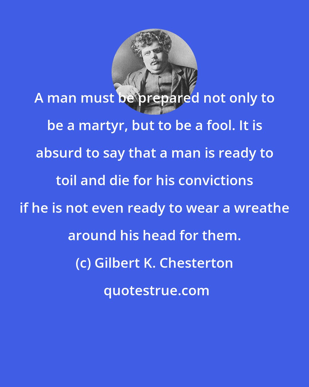 Gilbert K. Chesterton: A man must be prepared not only to be a martyr, but to be a fool. It is absurd to say that a man is ready to toil and die for his convictions if he is not even ready to wear a wreathe around his head for them.