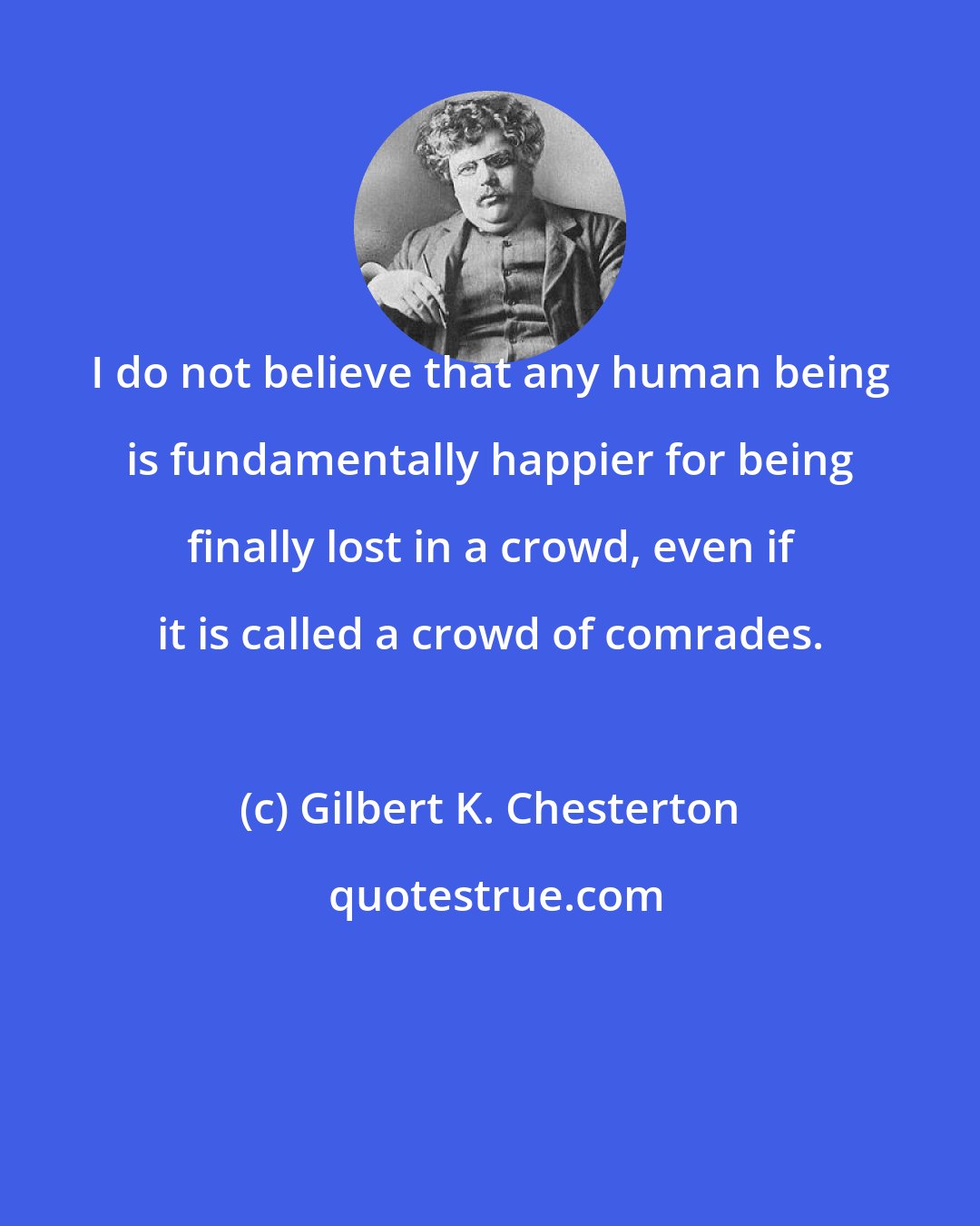 Gilbert K. Chesterton: I do not believe that any human being is fundamentally happier for being finally lost in a crowd, even if it is called a crowd of comrades.