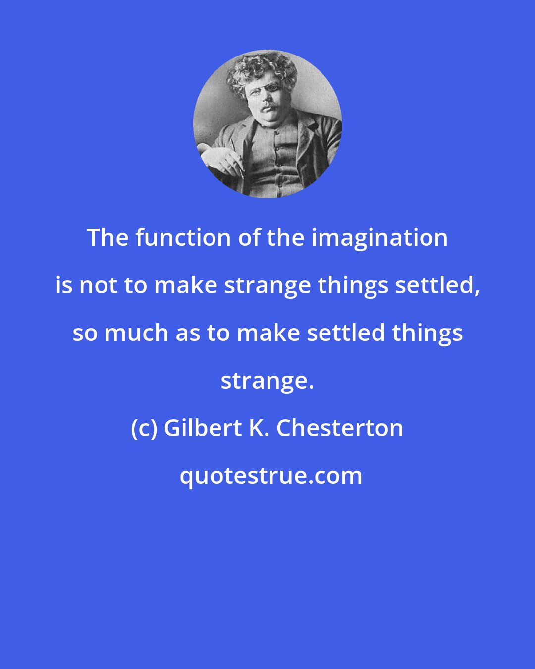 Gilbert K. Chesterton: The function of the imagination is not to make strange things settled, so much as to make settled things strange.